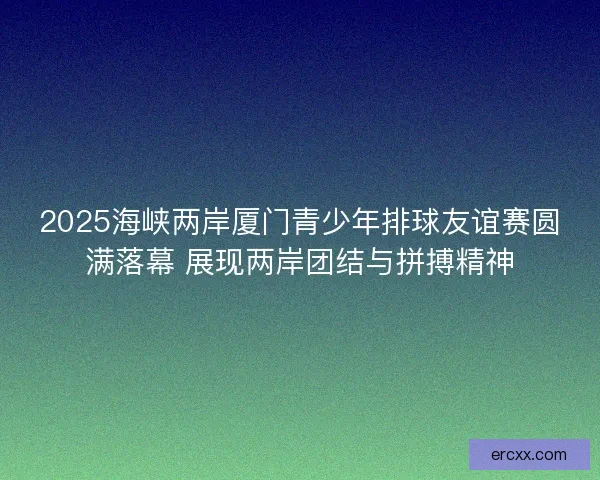 2025海峡两岸厦门青少年排球友谊赛圆满落幕 展现两岸团结与拼搏精神