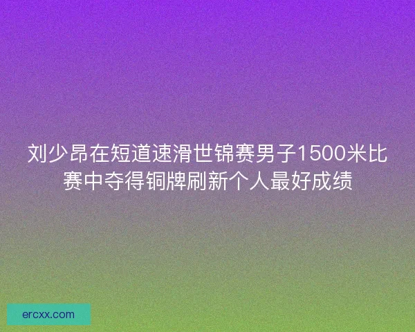 刘少昂在短道速滑世锦赛男子1500米比赛中夺得铜牌刷新个人最好成绩