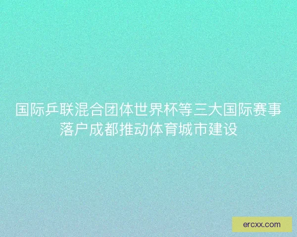 国际乒联混合团体世界杯等三大国际赛事落户成都推动体育城市建设