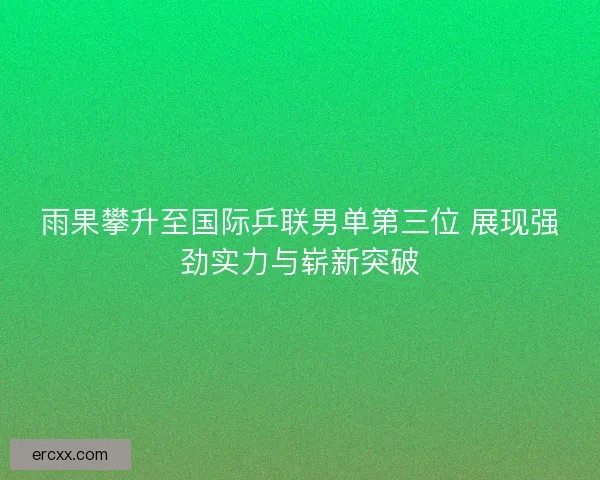 雨果攀升至国际乒联男单第三位 展现强劲实力与崭新突破