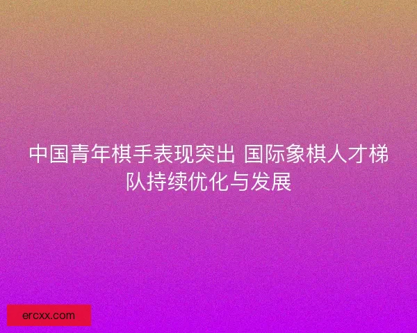 中国青年棋手表现突出 国际象棋人才梯队持续优化与发展