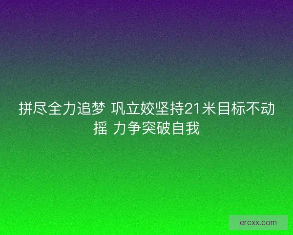 拼尽全力追梦 巩立姣坚持21米目标不动摇 力争突破自我
