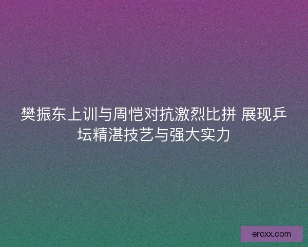 樊振东上训与周恺对抗激烈比拼 展现乒坛精湛技艺与强大实力
