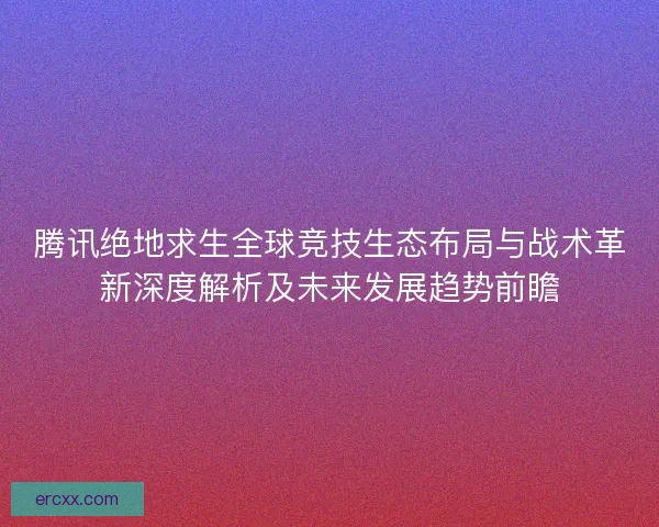 腾讯绝地求生全球竞技生态布局与战术革新深度解析及未来发展趋势前瞻