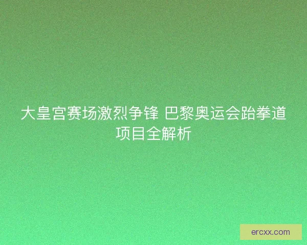 大皇宫赛场激烈争锋 巴黎奥运会跆拳道项目全解析