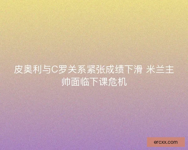 皮奥利与C罗关系紧张成绩下滑 米兰主帅面临下课危机