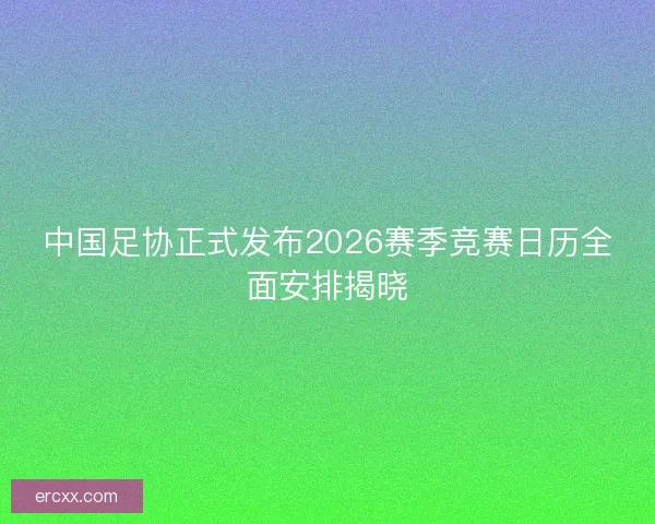 中国足协正式发布2026赛季竞赛日历全面安排揭晓