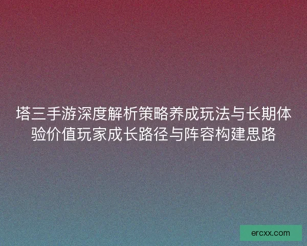 塔三手游深度解析策略养成玩法与长期体验价值玩家成长路径与阵容构建思路
