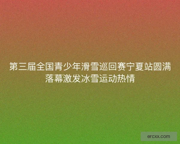 第三届全国青少年滑雪巡回赛宁夏站圆满落幕激发冰雪运动热情
