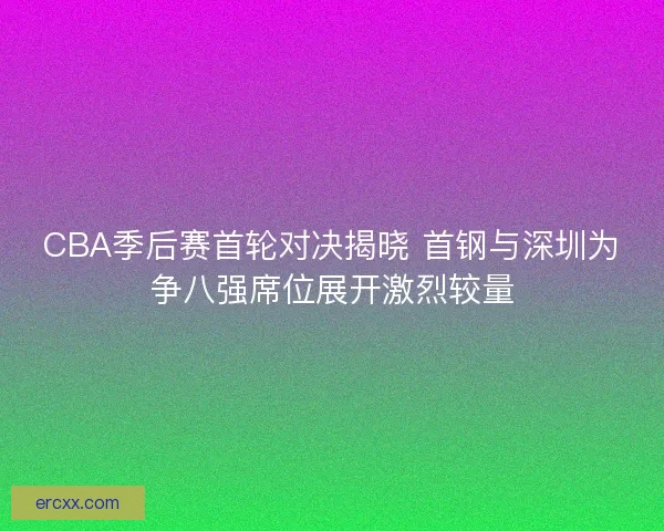 CBA季后赛首轮对决揭晓 首钢与深圳为争八强席位展开激烈较量