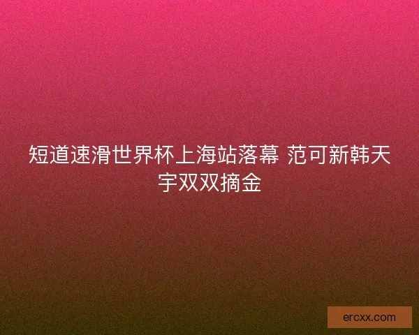 短道速滑世界杯上海站落幕 范可新韩天宇双双摘金 短道速滑世界杯上海站落幕 范可新韩天宇双双摘金