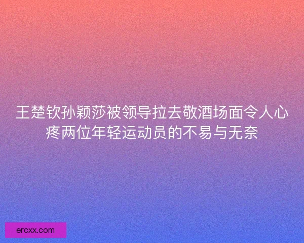 王楚钦孙颖莎被领导拉去敬酒场面令人心疼两位年轻运动员的不易与无奈 王楚钦孙颖莎被领导拉去敬酒场面令人心疼两位年轻运动员的不易与无奈